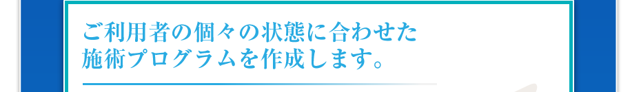 ご利用者の個々の状態に合わせた施術プログラムを作成します。