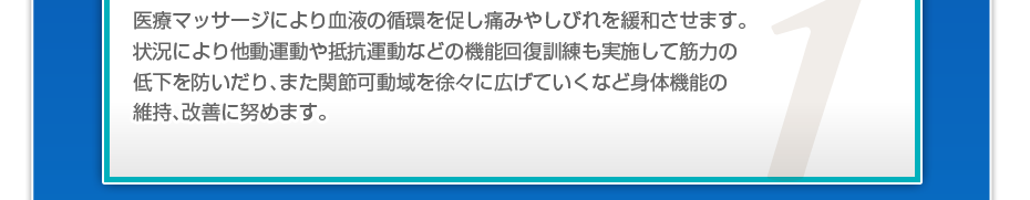 医療マッサージにより血液の循環を促し痛みやしびれを緩和させます。状況により他動運動や抵抗運動などの機能回復訓練も実施して筋力の低下を防いだり、また関節可動域を徐々に広げていくなど身体機能の維持、改善に努めます。