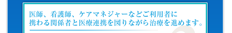 医師、看護師、ケアマネジャーなどご利用者に携わる関係者と医療連携を図りながら治療を進めます。