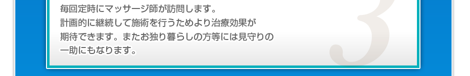 毎回定時にマッサージ師が訪問します。計画的に継続して施術を行うためより治療効果が期待できます。またお独り暮らしの方等には見守りの一助にもなります。