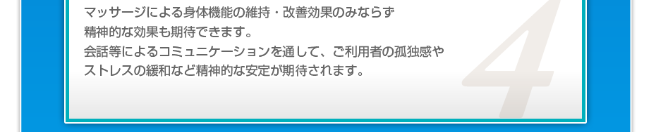 マッサージによる身体機能の維持・改善効果のみならず精神的な効果も期待できます。会話等によるコミュニケーションを通して、ご利用者の孤独感やストレスの緩和など精神的な安定が期待されます。